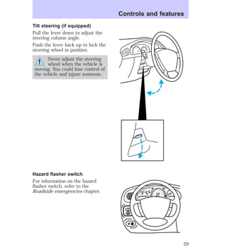 Tilt steering (if equipped) 
Pull the lever down to adjust the 
steering column angle. 
Push the lever back up to lock the 
steering wheel in position. 
Never adjust the steering 
wheel when the vehicle is 
moving. You could lose control of 
the vehicle and injure someone. 
Hazard flasher switch 
For information on the hazard 
flasher switch, refer to the 
Roadside emergencies chapter. 
Controls and features 
MIRROR 
R 
0 0 0 0 0 0 
0 0 0 0 
40 
30 
20 
50 60 70 
80 
90 
100 
110 20 
40 
60 
80 
100 
120 
140 
160 
180 
200 
E F C H 
FUEL FILL 
1/2 2 
1 
3 
RPM x 1000 
RSM 
SET 
ACC 
CST 
OFF 
ON 
L 
29 
 
