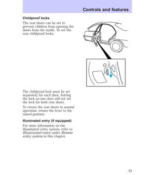 Childproof locks 
The rear doors can be set to 
prevent children from opening the 
doors from the inside. To set the 
rear childproof locks: 
The childproof lock must be set 
separately for each door. Setting 
the lock on one door will not set 
the lock for both rear doors. 
To return the rear doors to normal 
operation, return the lever to the 
raised position. 
Illuminated entry (if equipped) 
For more information on the 
illuminated entry system, refer to 
Illuminated entry under Remote 
entry system in this chapter. 
Controls and features 
33 
 