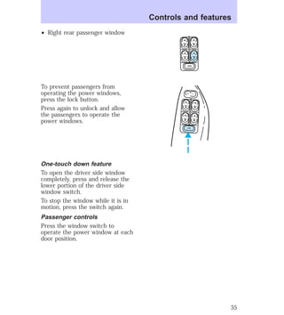 ² Right rear passenger window 
To prevent passengers from 
operating the power windows, 
press the lock button. 
Press again to unlock and allow 
the passengers to operate the 
power windows. 
One-touch down feature 
To open the driver side window 
completely, press and release the 
lower portion of the driver side 
window switch. 
To stop the window while it is in 
motion, press the switch again. 
Passenger controls 
Press the window switch to 
operate the power window at each 
door position. 
Controls and features 
LOCK 
L U 
LOCK 
35 
 