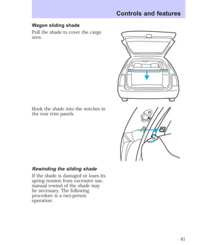 Wagon sliding shade 
Pull the shade to cover the cargo 
area. 
Hook the shade into the notches in 
the rear trim panels. 
Rewinding the sliding shade 
If the shade is damaged or loses its 
spring tension from excessive use, 
manual rewind of the shade may 
be necessary. The following 
procedure is a two-person 
operation: 
Controls and features 
41 
 