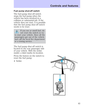 Fuel pump shut-off switch 
The fuel pump shut-off switch 
stops the fuel pump when the 
vehicle has been involved in a 
collision or substantial jolt. If the 
vehicle does not start, it is possible 
that the fuel pump shut-off switch 
needs to be reset. 
If you see or smell fuel, do 
not reset the switch or try 
to start your vehicle. Have all the 
passengers get out of the vehicle 
and call the local fire department 
or a towing service. 
The fuel pump shut-off switch is 
located in the rear passenger side 
of your vehicle. With the sedan 
model, a label marks its location. 
Press the button on the switch to 
reset the fuel pump: 
² Sedan 
Controls and features 
43 
 