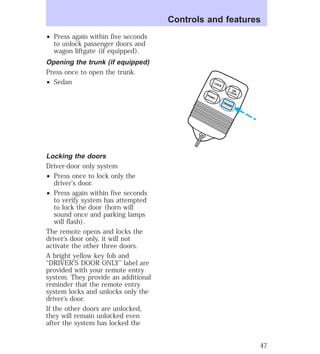 ² Press again within five seconds 
to unlock passenger doors and 
wagon liftgate (if equipped). 
Opening the trunk (if equipped) 
Press once to open the trunk. 
² Sedan 
Locking the doors 
Driver-door only system 
² Press once to lock only the 
driver’s door. 
² Press again within five seconds 
to verify system has attempted 
to lock the door (horn will 
sound once and parking lamps 
will flash). 
The remote opens and locks the 
driver’s door only, it will not 
activate the other three doors. 
A bright yellow key fob and 
‘‘DRIVER’S DOOR ONLY’’ label are 
provided with your remote entry 
system. They provide an additional 
reminder that the remote entry 
system locks and unlocks only the 
driver’s door. 
If the other doors are unlocked, 
they will remain unlocked even 
after the system has locked the 
Controls and features 
UN 
LOCK LOCK 
TRUNK PANIC 
47 
 