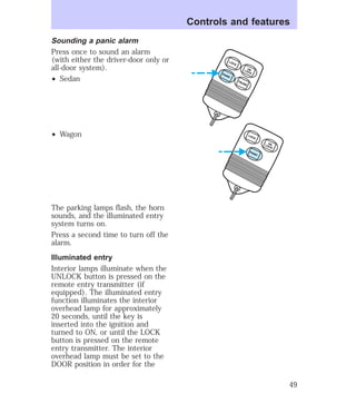 Sounding a panic alarm 
Press once to sound an alarm 
(with either the driver-door only or 
all-door system). 
² Sedan 
² Wagon 
The parking lamps flash, the horn 
sounds, and the illuminated entry 
system turns on. 
Press a second time to turn off the 
alarm. 
Illuminated entry 
Interior lamps illuminate when the 
UNLOCK button is pressed on the 
remote entry transmitter (if 
equipped). The illuminated entry 
function illuminates the interior 
overhead lamp for approximately 
20 seconds, until the key is 
inserted into the ignition and 
turned to ON, or until the LOCK 
button is pressed on the remote 
entry transmitter. The interior 
overhead lamp must be set to the 
DOOR position in order for the 
Controls and features 
UN 
LOCK LOCK 
UN 
LOCK LOCK 
PANIC 
TRUNK PANIC 
49 
 