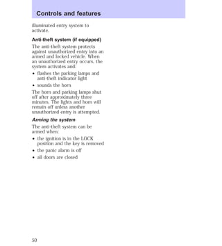 Controls and features 
illuminated entry system to 
activate. 
Anti-theft system (if equipped) 
The anti-theft system protects 
against unauthorized entry into an 
armed and locked vehicle. When 
an unauthorized entry occurs, the 
system activates and: 
² flashes the parking lamps and 
anti-theft indicator light 
² sounds the horn 
The horn and parking lamps shut 
off after approximately three 
minutes. The lights and horn will 
remain off unless another 
unauthorized entry is attempted. 
Arming the system 
The anti-theft system can be 
armed when: 
² the ignition is in the LOCK 
position and the key is removed 
² the panic alarm is off 
² all doors are closed 
50 
 