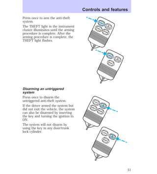Press once to arm the anti-theft 
system. 
The THEFT light in the instrument 
cluster illuminates until the arming 
procedure is complete. After the 
arming procedure is complete, the 
THEFT light flashes. 
Disarming an untriggered 
system 
Press once to disarm the 
untriggered anti-theft system. 
If the driver armed the system but 
did not exit the vehicle, the system 
can also be disarmed by inserting 
the key and turning the ignition to 
ON. 
The system will not disarm by 
using the key in any door/trunk 
lock cylinder. 
Controls and features 
UN 
LOCK LOCK 
UN 
LOCK LOCK 
PANIC 
TRUNK PANIC 
UN 
LOCK LOCK 
UN 
LOCK LOCK 
PANIC 
TRUNK PANIC 
51 
 