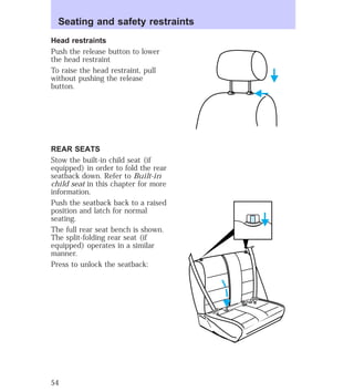 Seating and safety restraints 
Head restraints 
Push the release button to lower 
the head restraint 
To raise the head restraint, pull 
without pushing the release 
button. 
REAR SEATS 
Stow the built-in child seat (if 
equipped) in order to fold the rear 
seatback down. Refer to Built-in 
child seat in this chapter for more 
information. 
Push the seatback back to a raised 
position and latch for normal 
seating. 
The full rear seat bench is shown. 
The split-folding rear seat (if 
equipped) operates in a similar 
manner. 
Press to unlock the seatback: 
54 
 