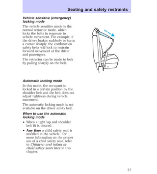 Seating and safety restraints 
Vehicle sensitive (emergency) 
locking mode 
The vehicle sensitive mode is the 
normal retractor mode, which 
locks the belts in response to 
vehicle movement. For example, if 
the driver brakes suddenly or turns 
a corner sharply, the combination 
safety belts will lock to restrain 
forward movement of the driver 
and passengers. 
The retractor can be made to lock 
by pulling sharply on the belt. 
Automatic locking mode 
In this mode, the occupant is 
locked in a certain position by the 
shoulder belt and the belt does not 
adjust tightness during vehicle 
movement. 
The automatic locking mode is not 
available on the driver safety belt. 
When to use the automatic 
locking mode 
² When a tight lap and shoulder 
belt fit is desired. 
² Any time a child safety seat is 
installed in the vehicle. For 
more information on the proper 
use of a child safety seat, refer 
to Children and infant or 
child safety seats later in this 
chapter. 
57 
 