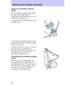 Seating and safety restraints 
Using the automatic locking 
mode 
The automatic locking mode must 
be used when installing an 
aftermarket child safety seat in any 
outboard passenger seat. 
1. Buckle the combination lap and 
shoulder belt. 
2. Grasp the shoulder belt portion 
and pull downward until the entire 
belt is extracted. 
3. Allow the belt to retract. As the 
belt retracts, you will hear a 
clicking sound. This indicates that 
the safety belt is now in the 
automatic locking mode. 
Canceling the automatic locking 
mode 
Disconnect the combination lap 
and shoulder belt and allow it to 
completely retract. This will cancel 
the automatic locking mode and 
activate the vehicle sensitive 
(emergency locking) mode. 
58 
 
