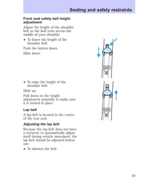Seating and safety restraints 
Front seat safety belt height 
adjustment 
Adjust the height of the shoulder 
belt so the belt rests across the 
middle of your shoulder. 
² To lower the height of the 
shoulder belt: 
Push the button down. 
Slide down. 
² To raise the height of the 
shoulder belt: 
Slide up. 
Pull down on the height 
adjustment assembly to make sure 
it is locked in place. 
Lap belt 
A lap belt is located in the center 
of the rear seat. 
Adjusting the lap belt 
Because the lap belt does not have 
a retractor to automatically adjust 
itself during vehicle movement, the 
lap belt should be adjusted before 
use. 
² To shorten the belt: 
59 
 