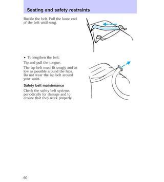 Seating and safety restraints 
Buckle the belt. Pull the loose end 
of the belt until snug. 
² To lengthen the belt: 
Tip and pull the tongue. 
The lap belt must fit snugly and as 
low as possible around the hips. 
Do not wear the lap belt around 
your waist. 
Safety belt maintenance 
Check the safety belt systems 
periodically for damage and to 
ensure that they work properly. 
60 
 