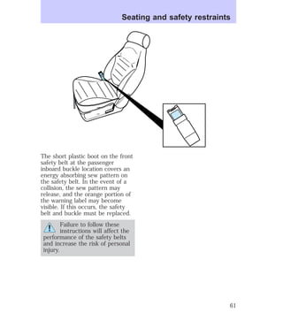 Seating and safety restraints 
The short plastic boot on the front 
safety belt at the passenger 
inboard buckle location covers an 
energy absorbing sew pattern on 
the safety belt. In the event of a 
collision, the sew pattern may 
release, and the orange portion of 
the warning label may become 
visible. If this occurs, the safety 
belt and buckle must be replaced. 
Failure to follow these 
instructions will affect the 
performance of the safety belts 
and increase the risk of personal 
injury. 
61 
 