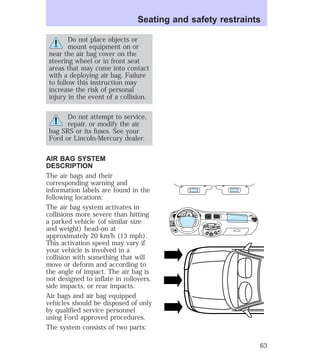 Seating and safety restraints 
Do not place objects or 
mount equipment on or 
near the air bag cover on the 
steering wheel or in front seat 
areas that may come into contact 
with a deploying air bag. Failure 
to follow this instruction may 
increase the risk of personal 
injury in the event of a collision. 
Do not attempt to service, 
repair, or modify the air 
bag SRS or its fuses. See your 
Ford or Lincoln-Mercury dealer. 
AIR BAG SYSTEM 
DESCRIPTION 
The air bags and their 
corresponding warning and 
information labels are found in the 
following locations: 
The air bag system activates in 
collisions more severe than hitting 
a parked vehicle (of similar size 
and weight) head-on at 
approximately 20 km/h (13 mph). 
This activation speed may vary if 
your vehicle is involved in a 
collision with something that will 
move or deform and according to 
the angle of impact. The air bag is 
not designed to inflate in rollovers, 
side impacts, or rear impacts. 
Air bags and air bag equipped 
vehicles should be disposed of only 
by qualified service personnel 
using Ford approved procedures. 
The system consists of two parts: 
HI 
SEEK 
TUNE SCAN 
LO 
OFF 
*A/C 
*MAX 
A/C 
TUNE 
DISCS 
EJ REW FF 
BASS TREB 
BAL 
FADE 
TAPE 
CD 
AM 
FM 
– + 
1 
SIDE 1-2 
2 
3 4 
5 
COMP 
1 
SIDE 1-2 
VOL– 
PUSH ON 
MIRROR 
L 
R 
0 0 0 0 0 0 
0 0 0 0 
40 
30 
20 
50 60 70 
80 
90 
100 
110 20 
40 
60 
80 
100 
120 
140 
160 
180 
200 
E F C H 
FUEL FILL 
1/2 2 
1 
3 
RPM x 10 0 
MIST 
OFF 
RSM 
SET 
ACC 
CST 
OFF 
OFF 
ON 
INT 
1 
63 
 