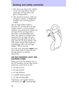 Seating and safety restraints 
² The driver air bag in the middle 
of the steering wheel and the 
passenger air bag above the 
glove compartment. 
² The electrical system, made up 
of impact sensors, a diagnostic 
module, and a backup power 
supply. 
The air bags inflate within a 
fraction of a second after air bag 
sensors detect a severe frontal 
collision. Gas generators within the 
air bags fill the air bags with a 
non-toxic, non-flammable gas. 
After the vehicle occupants have 
impacted the air bags, the gas 
empties through holes in the air 
bags and the air bags deflate. You 
may notice smoke and smell the 
escaping gas after the air bags 
deflate. This is normal. 
You and your passenger must wear 
your safety belts in order for the 
air bag system to operate 
effectively. 
AIR BAG WARNING LIGHT AND 
WARNING CHIME 
When you turn the ignition key to 
the ON position, the air bag system 
performs a self-check of the: 
² air bag sensors 
² air bag module 
² air bag inflators 
² available battery power 
² air bag warning light 
Following a successful system 
self-check, the warning light 
64 
 