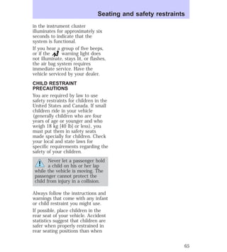 Seating and safety restraints 
in the instrument cluster 
illuminates for approximately six 
seconds to indicate that the 
system is functional. 
If you hear a group of five beeps, 
or if the warning light does 
not illuminate, stays lit, or flashes, 
the air bag system requires 
immediate service. Have the 
vehicle serviced by your dealer. 
CHILD RESTRAINT 
PRECAUTIONS 
You are required by law to use 
safety restraints for children in the 
United States and Canada. If small 
children ride in your vehicle 
(generally children who are four 
years of age or younger and who 
weigh 18 kg [40 lb] or less), you 
must put them in safety seats 
made specially for children. Check 
your local and state laws for 
specific requirements regarding the 
safety of your children. 
Never let a passenger hold 
a child on his or her lap 
while the vehicle is moving. The 
passenger cannot protect the 
child from injury in a collision. 
Always follow the instructions and 
warnings that come with any infant 
or child restraint you might use. 
If possible, place children in the 
rear seat of your vehicle. Accident 
statistics suggest that children are 
safer when properly restrained in 
rear seating positions than when 
65 
 