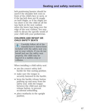 belt-positioning booster should be 
used if the shoulder belt rests in 
front of the child’s face or neck, or 
if the lap belt does not fit snugly 
on both thighs, or if the thighs are 
too short to let the child sit all the 
way back on the seat cushion 
when the lower legs hang over the 
edge of the seat cushion. You may 
wish to dicuss the specific needs of 
your child with your pediatrician. 
CHILDREN AND INFANT OR 
CHILD SAFETY SEATS 
Carefully follow all of the 
manufacturer’s instructions 
included with the safety seat you 
put in your vehicle. If you do not 
install and use the safety seat 
properly, the child may be 
injured in a sudden stop or 
collision. 
When installing a child safety seat: 
² use the correct safety belt 
buckle for that seating position. 
² make sure the tongue is 
securely fastened in the buckle. 
² keep the buckle release button 
pointing up and away from the 
safety seat, with the tongue 
between the child seat and the 
release button, to prevent 
accidental unbuckling. 
² place seatbacks in the upright 
position. 
Seating and safety restraints 
67 
 