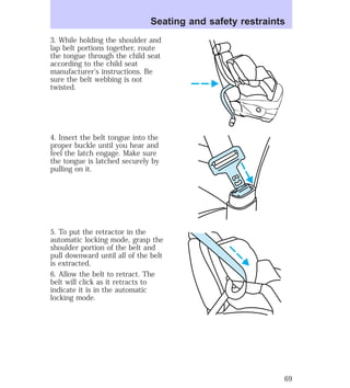 Seating and safety restraints 
3. While holding the shoulder and 
lap belt portions together, route 
the tongue through the child seat 
according to the child seat 
manufacturer’s instructions. Be 
sure the belt webbing is not 
twisted. 
4. Insert the belt tongue into the 
proper buckle until you hear and 
feel the latch engage. Make sure 
the tongue is latched securely by 
pulling on it. 
5. To put the retractor in the 
automatic locking mode, grasp the 
shoulder portion of the belt and 
pull downward until all of the belt 
is extracted. 
6. Allow the belt to retract. The 
belt will click as it retracts to 
indicate it is in the automatic 
locking mode. 
69 
 