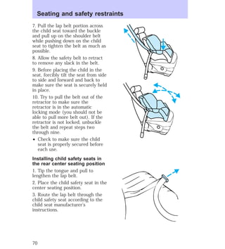 Seating and safety restraints 
7. Pull the lap belt portion across 
the child seat toward the buckle 
and pull up on the shoulder belt 
while pushing down on the child 
seat to tighten the belt as much as 
possible. 
8. Allow the safety belt to retract 
to remove any slack in the belt. 
9. Before placing the child in the 
seat, forcibly tilt the seat from side 
to side and forward and back to 
make sure the seat is securely held 
in place. 
10. Try to pull the belt out of the 
retractor to make sure the 
retractor is in the automatic 
locking mode (you should not be 
able to pull more belt out). If the 
retractor is not locked, unbuckle 
the belt and repeat steps two 
through nine. 
² Check to make sure the child 
seat is properly secured before 
each use. 
Installing child safety seats in 
the rear center seating position 
1. Tip the tongue and pull to 
lengthen the lap belt. 
2. Place the child safety seat in the 
center seating position. 
3. Route the lap belt through the 
child safety seat according to the 
child seat manufacturer’s 
instructions. 
70 
 