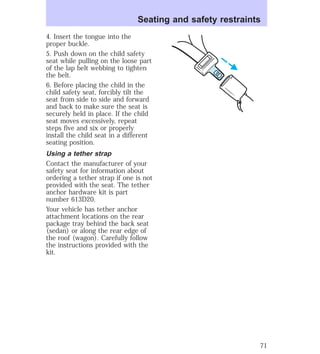 Seating and safety restraints 
4. Insert the tongue into the 
proper buckle. 
5. Push down on the child safety 
seat while pulling on the loose part 
of the lap belt webbing to tighten 
the belt. 
6. Before placing the child in the 
child safety seat, forcibly tilt the 
seat from side to side and forward 
and back to make sure the seat is 
securely held in place. If the child 
seat moves excessively, repeat 
steps five and six or properly 
install the child seat in a different 
seating position. 
Using a tether strap 
Contact the manufacturer of your 
safety seat for information about 
ordering a tether strap if one is not 
provided with the seat. The tether 
anchor hardware kit is part 
number 613D20. 
Your vehicle has tether anchor 
attachment locations on the rear 
package tray behind the back seat 
(sedan) or along the rear edge of 
the roof (wagon). Carefully follow 
the instructions provided with the 
kit. 
71 
 