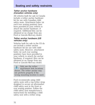 Seating and safety restraints 
Tether anchor hardware 
(Canadian vehicles only) 
All vehicles built for sale in Canada 
include a tether anchor hardware 
kit for use with Canadian child 
safety seats. Attachment holes (at 
each rear seating position) have 
been provided in your vehicle to 
attach the anchor hardware, if 
required. Additional kits can be 
obtained at no charge from any 
Ford or Lincoln-Mercury dealer. 
Tether anchor hardware (US 
vehicles only) 
Vehicles built for sale in the US do 
not include a tether anchor 
hardware kit for use with child 
safety seats. However, attachment 
holes (at each rear seating 
position) have been provided in 
your vehicle to attach the anchor 
hardware, if required. Kits can be 
obtained at no charge from any 
Ford or Lincoln-Mercury dealer. 
Only use the tether 
attachment hole locations 
shown. The tether anchor may 
not perform properly if the 
wrong mounting location is used. 
Ford recommends using child 
safety seats with a top tether strap 
designed to secure an aftermarket 
child safety seat in the front or 
rear seating position. Follow the 
child safety seat manufacturer’s 
instructions for installing a child 
safety seat with a tether strap. 
72 
 