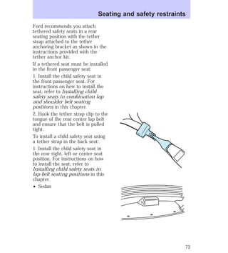 Seating and safety restraints 
Ford recommends you attach 
tethered safety seats in a rear 
seating position with the tether 
strap attached to the tether 
anchoring bracket as shown in the 
instructions provided with the 
tether anchor kit. 
If a tethered seat must be installed 
in the front passenger seat: 
1. Install the child safety seat in 
the front passenger seat. For 
instructions on how to install the 
seat, refer to Installing child 
safety seats in combination lap 
and shoulder belt seating 
positions in this chapter. 
2. Hook the tether strap clip to the 
tongue of the rear center lap belt 
and ensure that the belt is pulled 
tight. 
To install a child safety seat using 
a tether strap in the back seat: 
1. Install the child safety seat in 
the rear right, left or center seat 
position. For instructions on how 
to install the seat, refer to 
Installing child safety seats in 
lap belt seating positions in this 
chapter. 
² Sedan 
73 
 