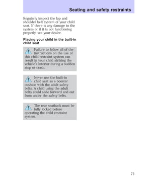 Regularly inspect the lap and 
shoulder belt system of your child 
seat. If there is any damage to the 
system or if it is not functioning 
properly, see your dealer. 
Placing your child in the built-in 
child seat 
Failure to follow all of the 
instructions on the use of 
this child restraint system can 
result in your child striking the 
vehicle’s interior during a sudden 
stop or crash. 
Never use the built-in 
child seat as a booster 
cushion with the adult safety 
belts. A child using the adult 
belts could slide forward and out 
from under the safety belts. 
The rear seatback must be 
fully locked before 
operating the child restraint 
system. 
Seating and safety restraints 
75 
 