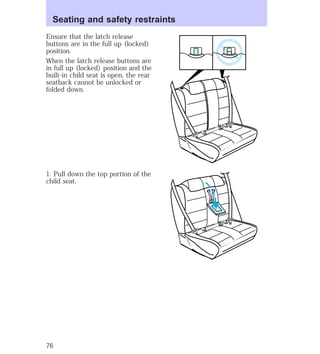 Seating and safety restraints 
Ensure that the latch release 
buttons are in the full up (locked) 
position. 
When the latch release buttons are 
in full up (locked) position and the 
built-in child seat is open, the rear 
seatback cannot be unlocked or 
folded down. 
1. Pull down the top portion of the 
child seat. 
76 
 