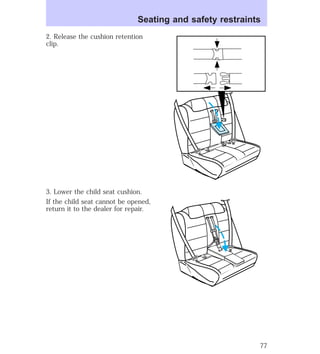 Seating and safety restraints 
2. Release the cushion retention 
clip. 
3. Lower the child seat cushion. 
If the child seat cannot be opened, 
return it to the dealer for repair. 
77 
 
