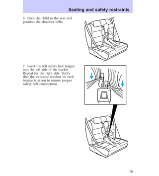 Seating and safety restraints 
6. Place the child in the seat and 
position the shoulder belts. 
7. Insert the left safety belt tongue 
into the left side of the buckle. 
Repeat for the right side. Verify 
that the indicator window on each 
tongue is green to ensure proper 
safety belt connections. 
79 
 