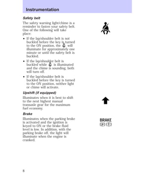 Safety belt 
The safety warning light/chime is a 
reminder to fasten your safety belt. 
One of the following will take 
place: 
² If the lap/shoulder belt is not 
buckled before the key is turned 
to the ON position, the will 
illuminate for approximately one 
minute or until the safety belt is 
buckled. 
² If the lap/shoulder belt is 
buckled while is illuminated 
and the chime is sounding, both 
will turn off. 
² If the lap/shoulder belt is 
buckled before the key is turned 
to the ON position, neither light 
or chime will activate. 
Upshift (if equipped) 
Illuminates when it is best to shift 
to the next highest manual 
transaxle gear for the maximum 
fuel economy. 
Brake 
Illuminates when the parking brake 
is activated and the ignition is 
keyed to ON or the brake fluid 
level is low. In addition, with the 
parking brake off, the light will 
illuminate when the engine is 
cranked. 
BRAKE 
P ! 
Instrumentation 
8 
 