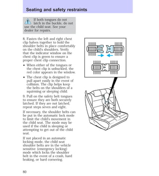 Seating and safety restraints 
If both tongues do not 
latch in the buckle, do not 
use the child seat. See your 
dealer for repairs. 
8. Fasten the left and right chest 
clip halves together to hold the 
shoulder belts in place comfortably 
on the child’s shoulders. Verify 
that the indicator window on the 
chest clip is green to ensure a 
proper chest clip connection. 
² When either of the tongues or 
the chest clip is unbuckled, the 
red color appears in the window. 
² The chest clip is designed to 
pull apart easily in the event of 
collision. The clip helps keep 
the belts on the shoulders of a 
squirming or sleeping child. 
9. Pull on the safety belt tongues 
to ensure they are both securely 
latched. If they are not latched, 
repeat steps seven and eight. 
If necessary, the shoulder belts can 
be put in the automatic lock mode 
to limit the child’s movement in 
the child seat. The mode may be 
used if the child is sleeping or 
attempting to get out of the child 
seat. 
If not placed in an automatic 
locking mode, the child seat 
shoulder belts are in the vehicle 
sensitive (emergency locking) 
mode which locks the shoulder 
belt in the event of a crash, hard 
braking, or hard cornering. 
80 
 