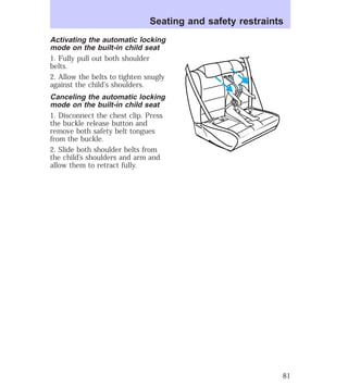 Seating and safety restraints 
Activating the automatic locking 
mode on the built-in child seat 
1. Fully pull out both shoulder 
belts. 
2. Allow the belts to tighten snugly 
against the child’s shoulders. 
Canceling the automatic locking 
mode on the built-in child seat 
1. Disconnect the chest clip. Press 
the buckle release button and 
remove both safety belt tongues 
from the buckle. 
2. Slide both shoulder belts from 
the child’s shoulders and arm and 
allow them to retract fully. 
81 
 