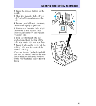 Seating and safety restraints 
2. Press the release button on the 
buckle. 
3. Slide the shoulder belts off the 
child’s shoulders and remove the 
child. 
4. Return the child seat cushion to 
the stowed (upright) position. 
5. Ensure the shoulder belts are in 
the center of the built-in child 
seatback and connect the cushion 
retention clip. 
6. Fold the child seat into the 
seatback and tuck the top of the 
child seat under the rear seat flap. 
7. Press firmly on the center of the 
built-in child seat to ensure it is 
stowed properly. 
When not in use, the built-in child 
seat can be stowed so that the rear 
center seat position may be used 
or the rear seatback can be folded 
down. 
83 
 