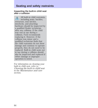 Seating and safety restraints 
Inspecting the built-in child seat 
after a collision 
All built-in child restraints, 
including seats, buckles, 
retractors, seat latches, 
interlocks, and attaching 
hardware should be inspected by 
a qualified Dealer technician 
after any collision. If the child 
seat was in use during a 
collision, Ford recommends 
replacing it. However, if the 
collision was minor and a 
qualified technician finds that 
the child restraints do not show 
damage and continue to operate 
properly, they do not need to be 
replaced. Built-in child seats not 
in use during a collision should 
also be inspected and replaced if 
either damage or improper 
operation is noted. 
For information on cleaning your 
built-in child seat, refer to 
Cleaning the built-in child seat 
in the Maintenance and care 
section. 
84 
 