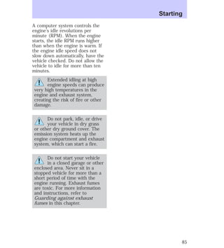 A computer system controls the 
engine’s idle revolutions per 
minute (RPM). When the engine 
starts, the idle RPM runs higher 
than when the engine is warm. If 
the engine idle speed does not 
slow down automatically, have the 
vehicle checked. Do not allow the 
vehicle to idle for more than ten 
minutes. 
Extended idling at high 
engine speeds can produce 
very high temperatures in the 
engine and exhaust system, 
creating the risk of fire or other 
damage. 
Do not park, idle, or drive 
your vehicle in dry grass 
or other dry ground cover. The 
emission system heats up the 
engine compartment and exhaust 
system, which can start a fire. 
Do not start your vehicle 
in a closed garage or other 
enclosed area. Never sit in a 
stopped vehicle for more than a 
short period of time with the 
engine running. Exhaust fumes 
are toxic. For more information 
and instructions, refer to 
Guarding against exhaust 
fumes in this chapter. 
Starting 
85 
 
