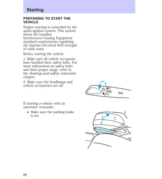 PREPARING TO START THE 
VEHICLE 
Engine starting is controlled by the 
spark ignition system. This system 
meets all Canadian 
Interference-Causing Equipment 
standard requirements regulating 
the impulse electrical field strength 
of radio noise. 
Before starting the vehicle: 
1. Make sure all vehicle occupants 
have buckled their safety belts. For 
more information on safety belts 
and their proper usage, refer to 
the Seating and safety restraints 
chapter. 
2. Make sure the headlamps and 
vehicle accessories are off. 
If starting a vehicle with an 
automatic transaxle: 
² Make sure the parking brake 
is set. 
OFF 
Starting 
86 
 