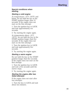 Special conditions when 
starting 
Starting a cold engine 
At temperatures -12°C (10°F) and 
below, do not hold the key in the 
START position longer than 15 
seconds. If the engine does not 
start on the first attempt: 
1. Turn the ignition key to LOCK 
and wait approximately ten 
seconds. 
2. Try starting the engine again. 
At temperatures above -12°C 
(10°F), do not hold the key in the 
START position longer than five 
seconds. If the engine does not 
start on the first attempt: 
1. Turn the ignition key to LOCK 
and wait approximately five 
seconds. 
2. Try starting the engine again. 
Starting a warm engine 
Do not hold the key in the START 
position longer than five seconds. 
If the engine does not start on the 
first attempt: 
1. Turn the ignition key to LOCK 
and wait a few seconds until the 
starter stops. 
2. Try starting the engine again. 
Starting the engine after two 
failed attempts 
If the engine does not start after 
two attempts: 
1. Turn the key to LOCK and wait 
about two minutes. 
Starting 
89 
 