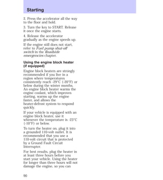 Starting 
2. Press the accelerator all the way 
to the floor and hold. 
3. Turn the key to START. Release 
it once the engine starts. 
4. Release the accelerator 
gradually as the engine speeds up. 
If the engine still does not start, 
refer to Fuel pump shut-off 
switch in the Roadside 
emergencies chapter. 
Using the engine block heater 
(if equipped) 
Engine block heaters are strongly 
recommended if you live in a 
region where temperatures 
consistently reach -29°C (-20°F) or 
below during the winter months. 
An engine block heater warms the 
engine coolant, which improves 
starting, warms up the engine 
faster, and allows the 
heater-defrost system to respond 
quickly. 
If your vehicle is equipped with an 
engine block heater, use it 
whenever the temperature is -23°C 
(-10°F) or below. 
To turn the heater on, plug it into 
a grounded 110-volt outlet. It is 
recommended that you use a 
110-volt circuit that is protected 
by a Ground Fault Circuit 
Interrupter. 
For best results, plug the heater in 
at least three hours before you 
start your vehicle. Using the heater 
for longer than three hours will not 
damage the engine, so you can 
90 
 