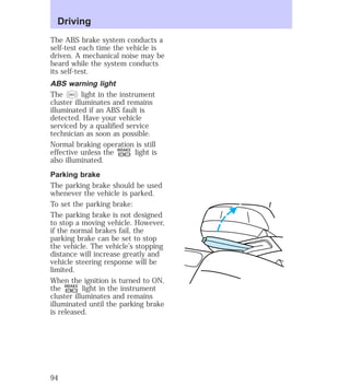 Driving 
The ABS brake system conducts a 
self-test each time the vehicle is 
driven. A mechanical noise may be 
heard while the system conducts 
its self-test. 
ABS warning light 
The ABS light in the instrument 
cluster illuminates and remains 
illuminated if an ABS fault is 
detected. Have your vehicle 
serviced by a qualified service 
technician as soon as possible. 
Normal braking operation is still 
effective unless the P ! 
BRAKE light is 
also illuminated. 
Parking brake 
The parking brake should be used 
whenever the vehicle is parked. 
To set the parking brake: 
The parking brake is not designed 
to stop a moving vehicle. However, 
if the normal brakes fail, the 
parking brake can be set to stop 
the vehicle. The vehicle’s stopping 
distance will increase greatly and 
vehicle steering response will be 
limited. 
When the ignition is turned to ON, 
the BRAKE light in the instrument 
P ! 
cluster illuminates and remains 
illuminated until the parking brake 
is released. 
94 
 
