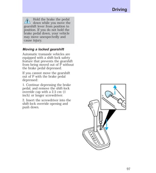 Hold the brake the pedal 
down while you move the 
gearshift lever from position to 
position. If you do not hold the 
brake pedal down, your vehicle 
may move unexpectedly and 
cause injury. 
Moving a locked gearshift 
Automatic transaxle vehicles are 
equipped with a shift-lock safety 
feature that prevents the gearshift 
from being moved out of P without 
the brake pedal depressed. 
If you cannot move the gearshift 
out of P with the brake pedal 
depressed: 
1. Continue depressing the brake 
pedal, and remove the shift-lock 
override cap with a 2.5 cm (1 
inch) or longer screwdriver. 
2. Insert the screwdriver into the 
shift-lock override opening and 
push down. 
P 
R 
N 
D 
D 
L 
Driving 
97 
 