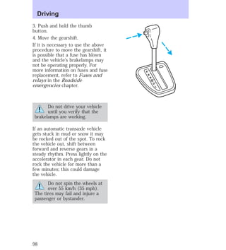 3. Push and hold the thumb 
button. 
4. Move the gearshift. 
If it is necessary to use the above 
procedure to move the gearshift, it 
is possible that a fuse has blown 
and the vehicle’s brakelamps may 
not be operating properly. For 
more information on fuses and fuse 
replacement, refer to Fuses and 
relays in the Roadside 
emergencies chapter. 
Do not drive your vehicle 
until you verify that the 
brakelamps are working. 
If an automatic transaxle vehicle 
gets stuck in mud or snow it may 
be rocked out of the spot. To rock 
the vehicle out, shift between 
forward and reverse gears in a 
steady rhythm. Press lightly on the 
accelerator in each gear. Do not 
rock the vehicle for more than a 
few minutes; this could damage 
the vehicle. 
Do not spin the wheels at 
over 55 km/h (35 mph). 
The tires may fail and injure a 
passenger or bystander. 
P 
R 
N 
D 
D 
L 
Driving 
98 
 