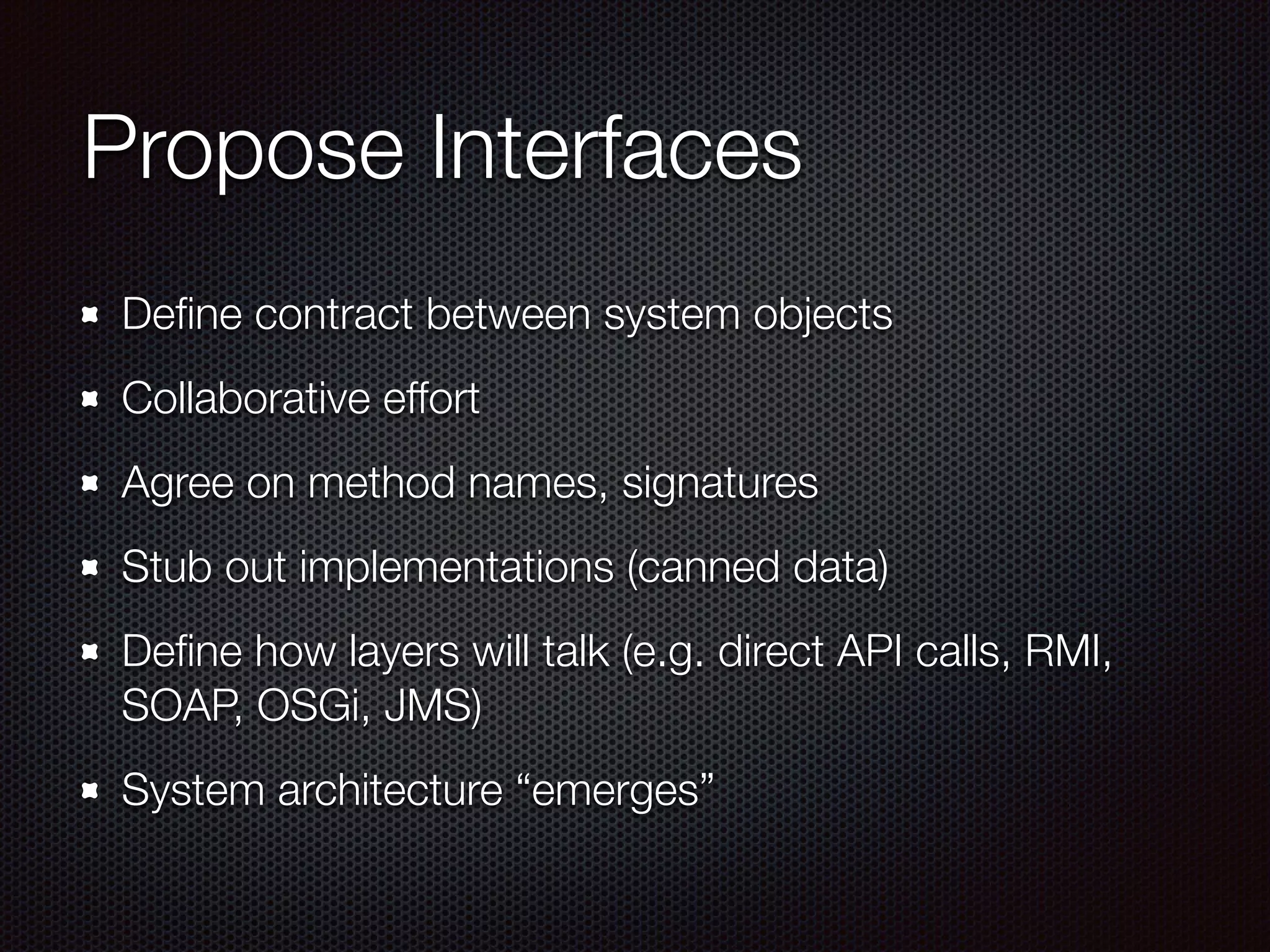 Propose Interfaces Deﬁne contract between system objects Collaborative effort Agree on method names, signatures Stub out implementations (canned data) Deﬁne how layers will talk (e.g. direct API calls, RMI, SOAP, OSGi, JMS) System architecture “emerges” 