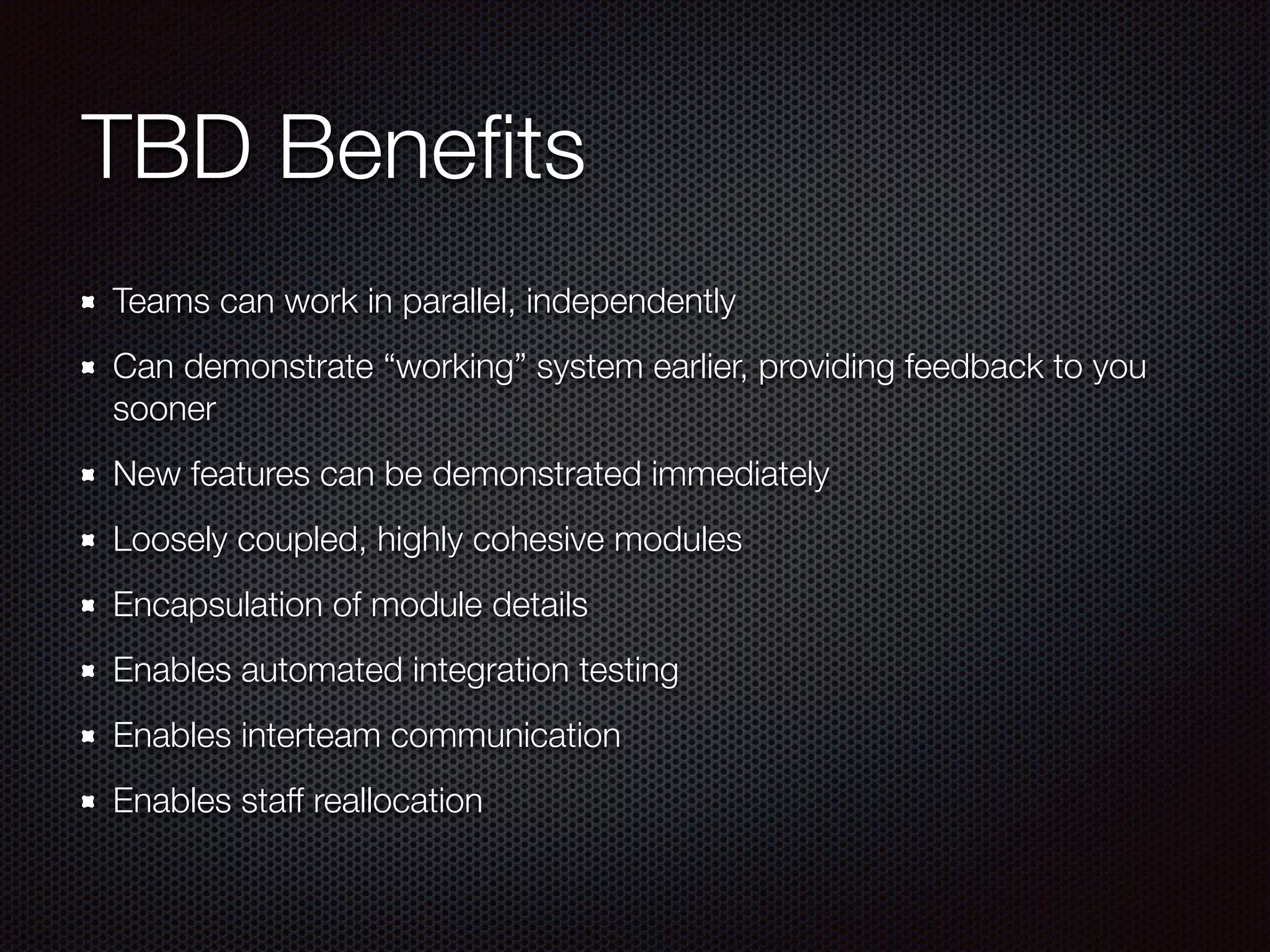 TBD Beneﬁts Teams can work in parallel, independently Can demonstrate “working” system earlier, providing feedback to you sooner New features can be demonstrated immediately Loosely coupled, highly cohesive modules Encapsulation of module details Enables automated integration testing Enables interteam communication Enables staff reallocation 