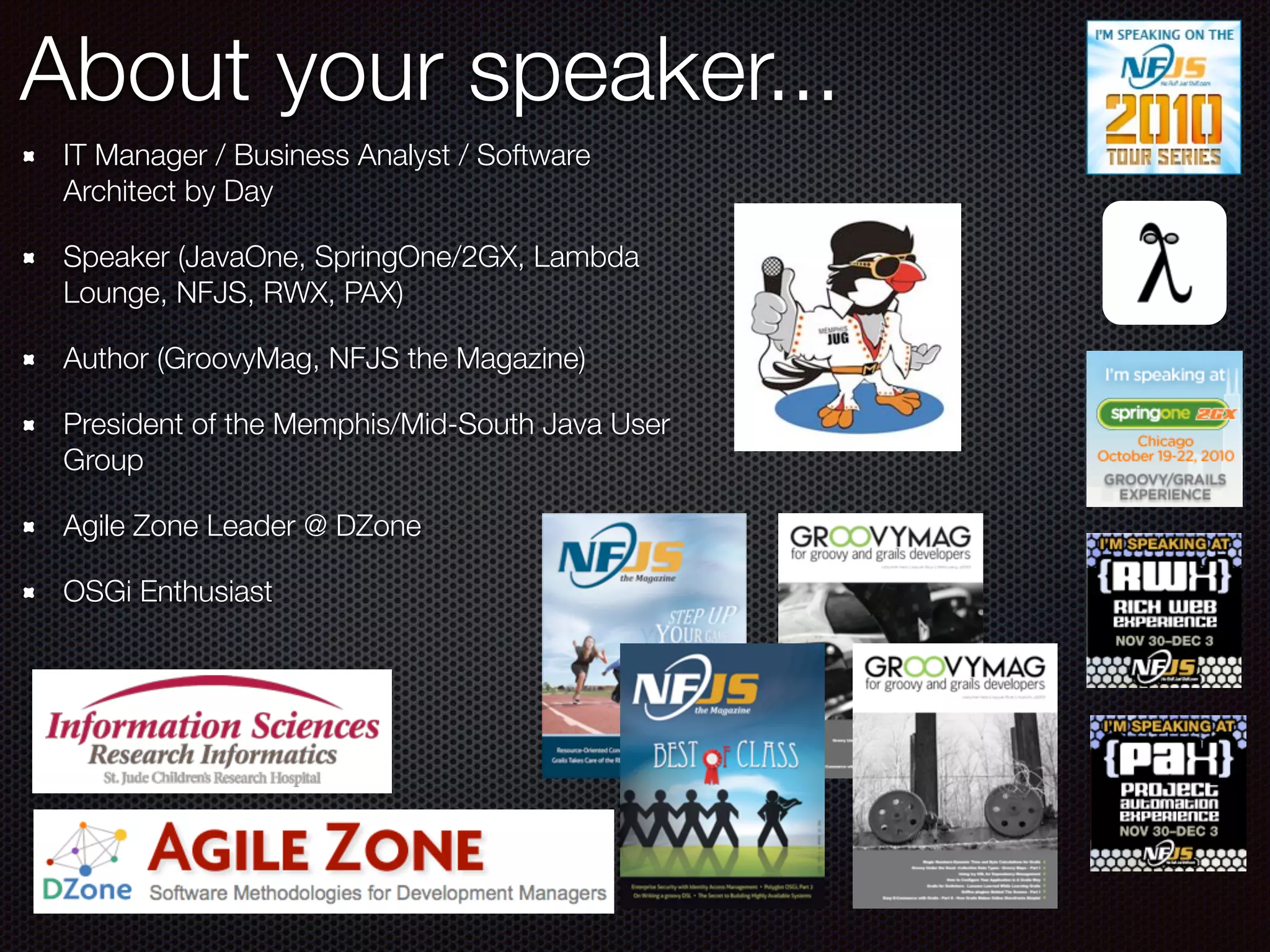About your speaker... IT Manager / Business Analyst / Software Architect by Day Speaker (JavaOne, SpringOne/2GX, Lambda Lounge, NFJS, RWX, PAX) Author (GroovyMag, NFJS the Magazine) President of the Memphis/Mid-South Java User Group Agile Zone Leader @ DZone OSGi Enthusiast 