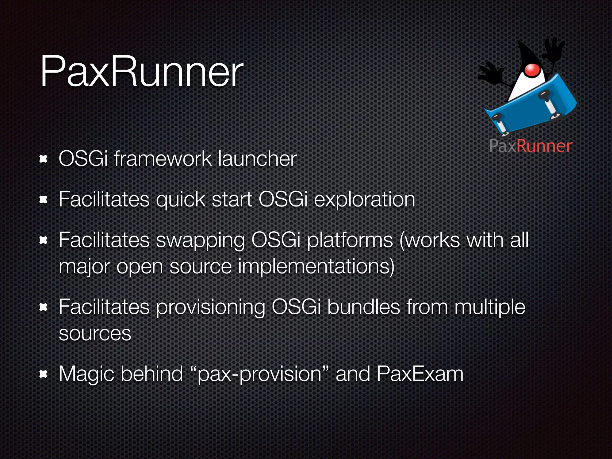 PaxRunner OSGi framework launcher Facilitates quick start OSGi exploration Facilitates swapping OSGi platforms (works with all major open source implementations) Facilitates provisioning OSGi bundles from multiple sources Magic behind “pax-provision” and PaxExam 