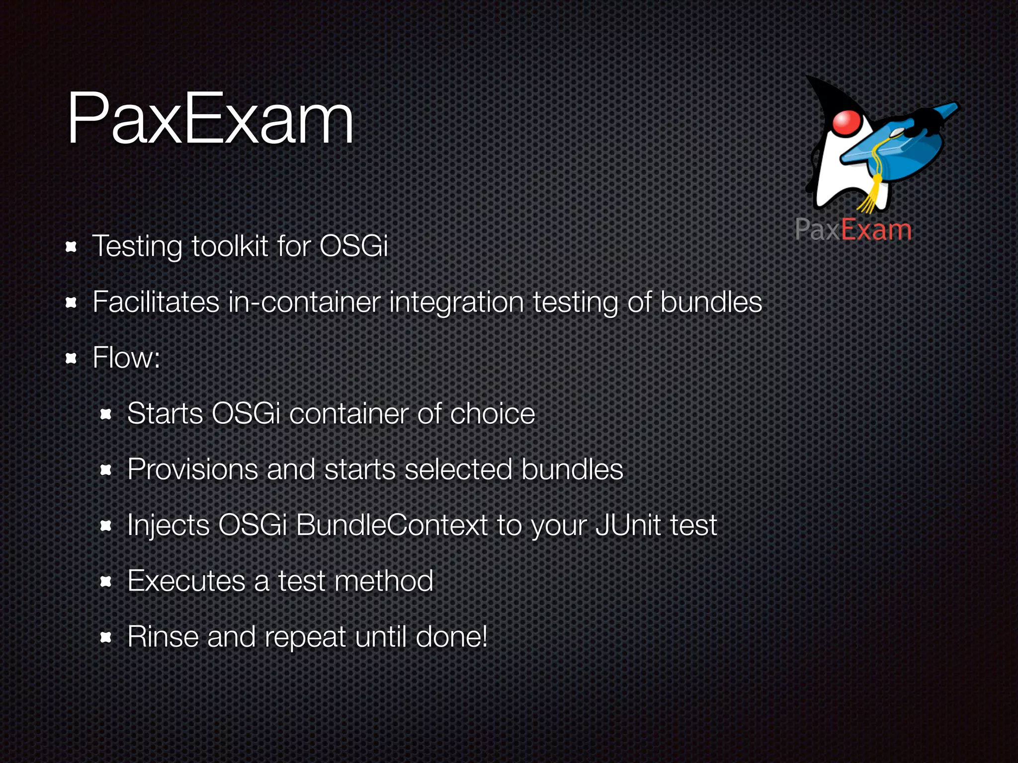 PaxExam Testing toolkit for OSGi Facilitates in-container integration testing of bundles Flow: Starts OSGi container of choice Provisions and starts selected bundles Injects OSGi BundleContext to your JUnit test Executes a test method Rinse and repeat until done! 