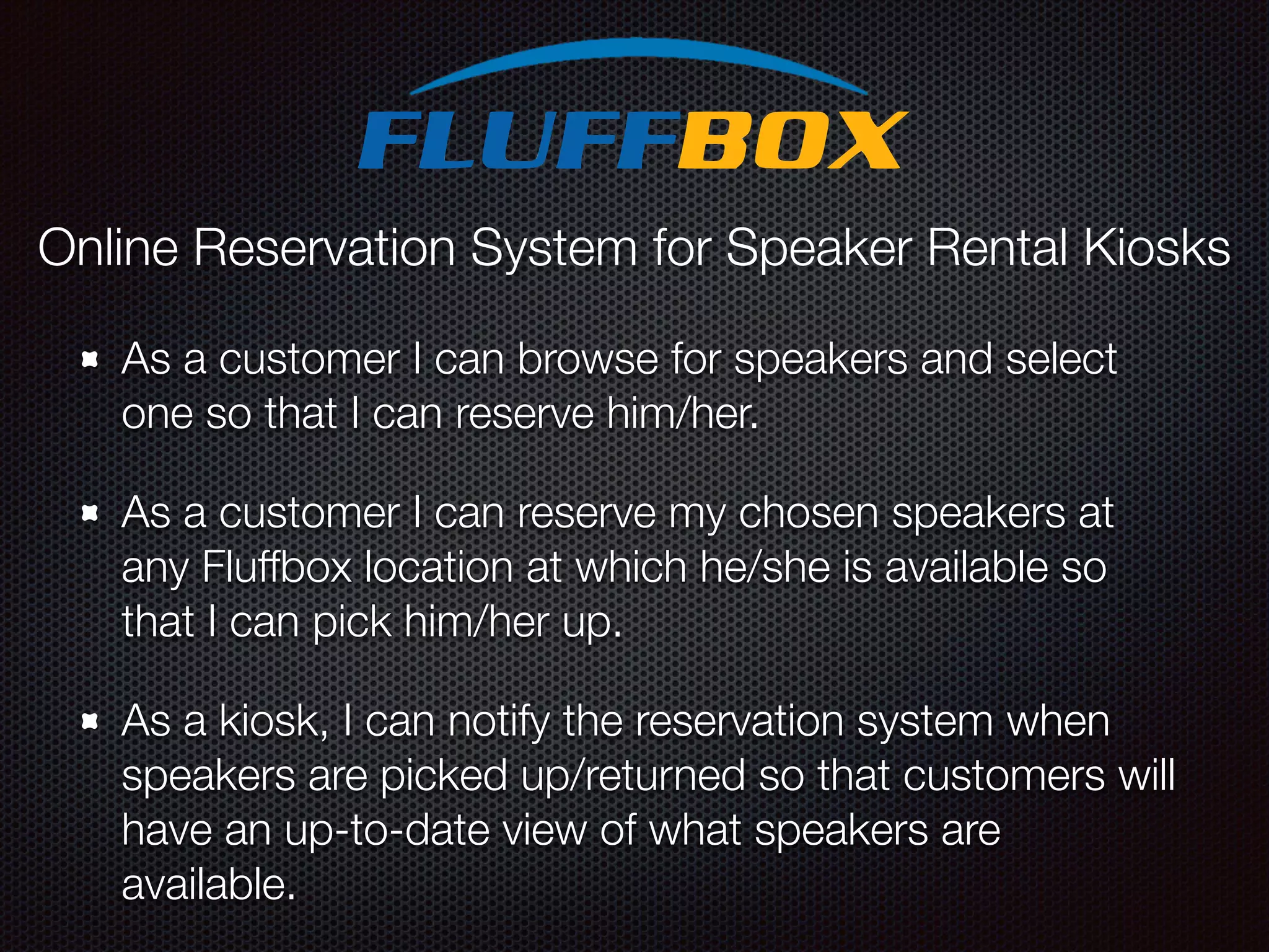 As a customer I can browse for speakers and select one so that I can reserve him/her. As a customer I can reserve my chosen speakers at any Fluffbox location at which he/she is available so that I can pick him/her up. As a kiosk, I can notify the reservation system when speakers are picked up/returned so that customers will have an up-to-date view of what speakers are available. Online Reservation System for Speaker Rental Kiosks 