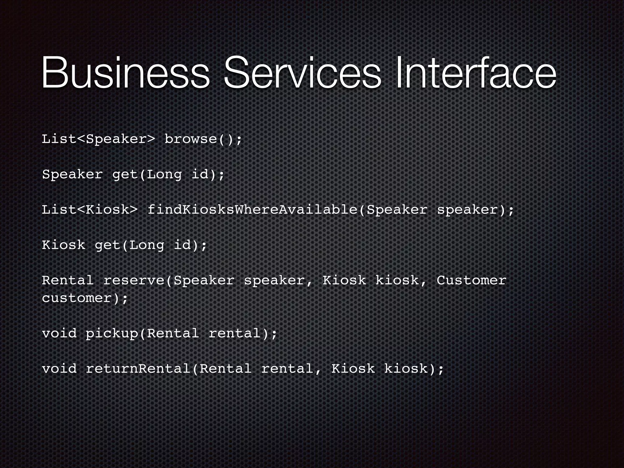 Business Services Interface List<Speaker> browse();! ! Speaker get(Long id);! ! List<Kiosk> findKiosksWhereAvailable(Speaker speaker);! ! Kiosk get(Long id);! ! Rental reserve(Speaker speaker, Kiosk kiosk, Customer customer);! ! void pickup(Rental rental);! ! void returnRental(Rental rental, Kiosk kiosk);! 