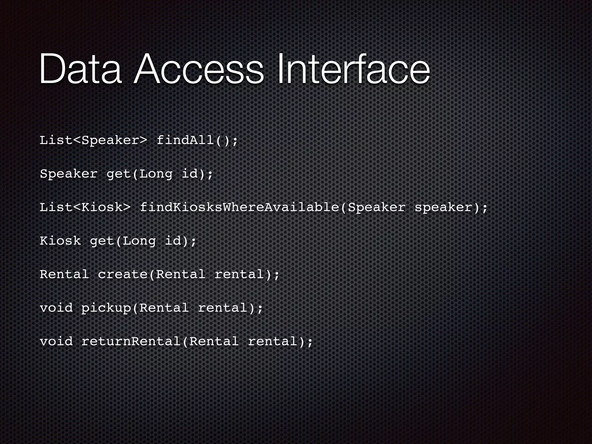 Data Access Interface List<Speaker> findAll();! ! Speaker get(Long id);! ! List<Kiosk> findKiosksWhereAvailable(Speaker speaker);! ! Kiosk get(Long id);! ! Rental create(Rental rental);! ! void pickup(Rental rental);! ! void returnRental(Rental rental);! 