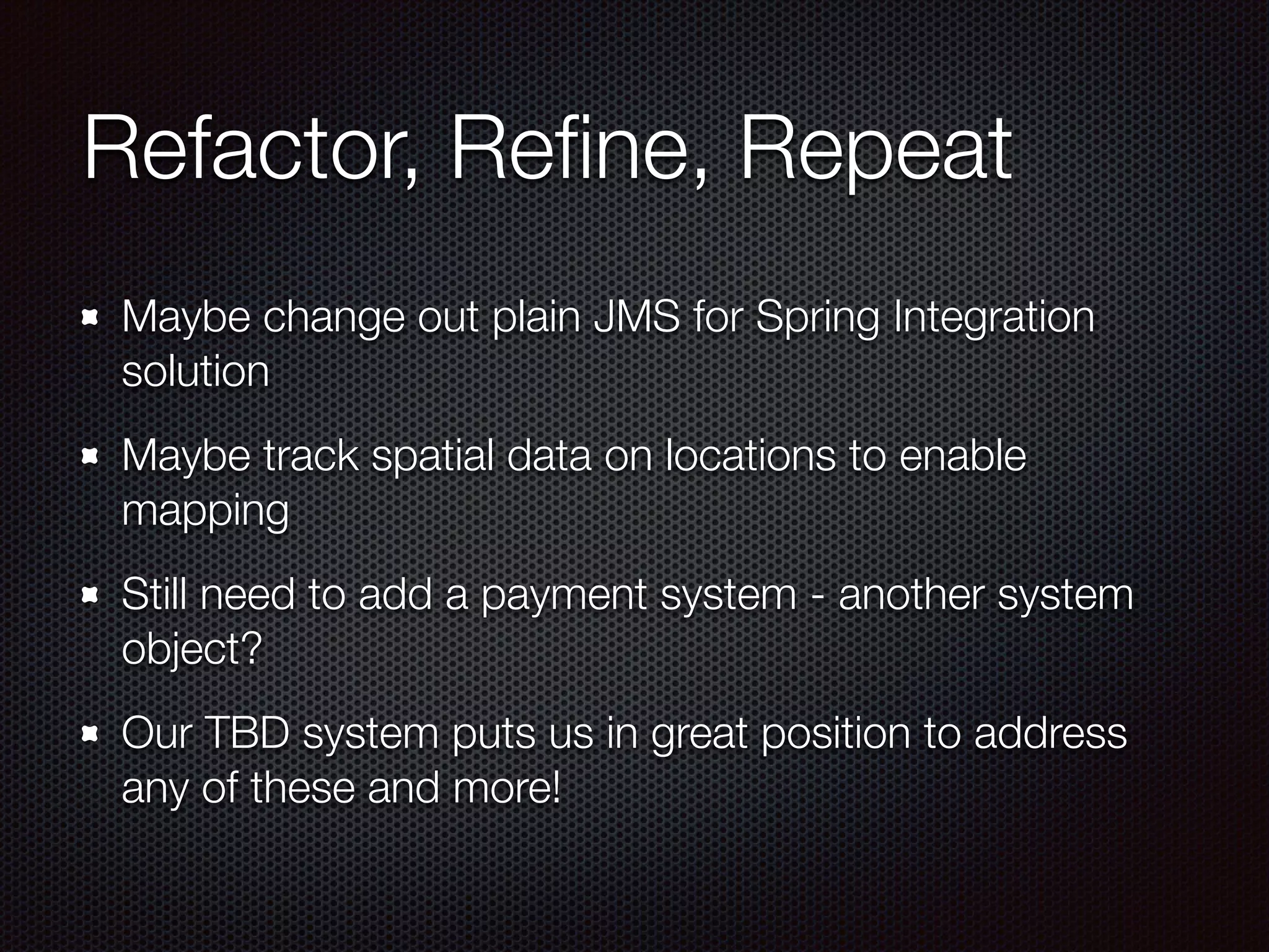 Refactor, Reﬁne, Repeat Maybe change out plain JMS for Spring Integration solution Maybe track spatial data on locations to enable mapping Still need to add a payment system - another system object? Our TBD system puts us in great position to address any of these and more! 