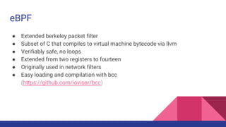 eBPF
● Extended berkeley packet filter
● Subset of C that compiles to virtual machine bytecode via llvm
● Verifiably safe,...